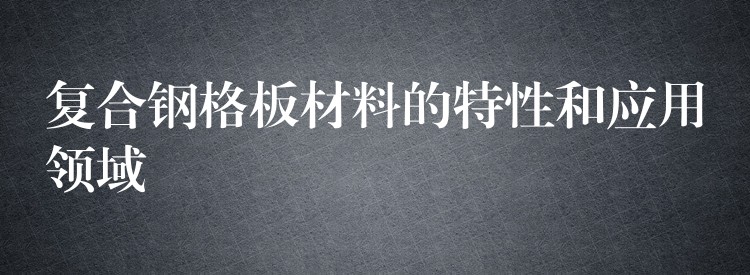 复合钢格板材料的特性和应用领域 复合钢格板材料的特性和应用领域