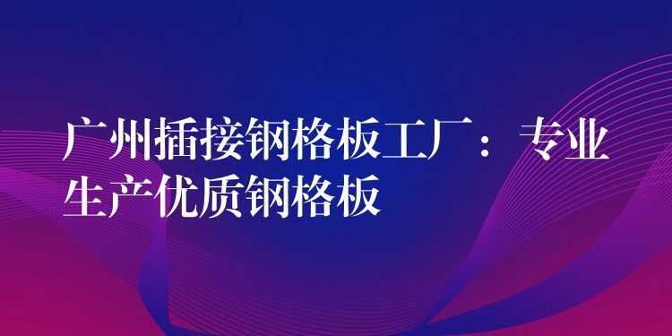广州插接钢格板工厂:专业生产优质钢格板 广州插接钢格板工厂:专业生产优质钢格板
